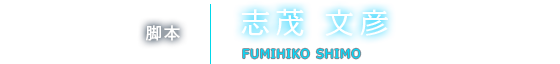 脚本 志茂 文彦 FUMIHIKO SHIMO